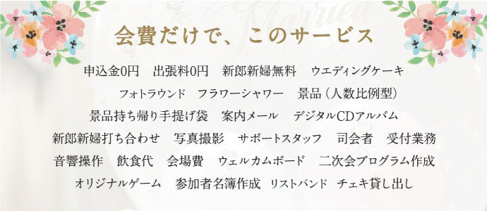会費だけで、このサービス 申込金0円　出張料0円　新郎新婦無料　ウエディングケーキフォトラウンド　フラワーシャワー　景品（人数比例型）景品持ち帰り手提げ袋　案内メール　デジタルCDアルバム新郎新婦打ち合わせ　写真撮影　サポートスタッフ　司会者　受付業務音響操作　飲食代　会場費　ウェルカムボード　二次会プログラム作成オリジナルゲーム　参加者名簿作成　リストバンド　チェキ貸し出し