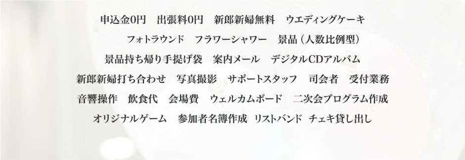 申込金0円　出張料0円　新郎新婦無料　ウエディングケーキキャンドルサービス　フラワーシャワー　景品（人数比例型）景品持ち帰り手提げ袋　案内メール　デジタルCDアルバム新郎新婦打ち合わせ　写真撮影　サポートスタッフ　司会者　受付業務音響操作　飲食代　会場費　ウェルカムボード　二次会プログラム作成オリジナルゲーム　参加者名簿作成　名札作成　チェキ貸し出し