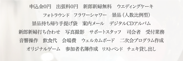 申込金0円　出張料0円　新郎新婦無料　ウエディングケーキキャンドルサービス　フラワーシャワー　景品（人数比例型）景品持ち帰り手提げ袋　案内メール　デジタルCDアルバム新郎新婦打ち合わせ　写真撮影　サポートスタッフ　司会者　受付業務音響操作　飲食代　会場費　ウェルカムボード　二次会プログラム作成オリジナルゲーム　参加者名簿作成　名札作成　チェキ貸し出し